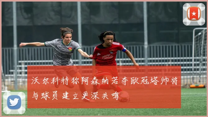 沃尔科特称阿森纳若夺欧冠塔帅将与球员建立更深共鸣