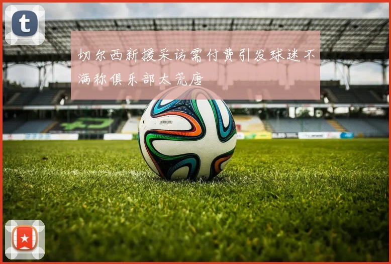 切尔西新援采访需付费引发球迷不满称俱乐部太荒唐