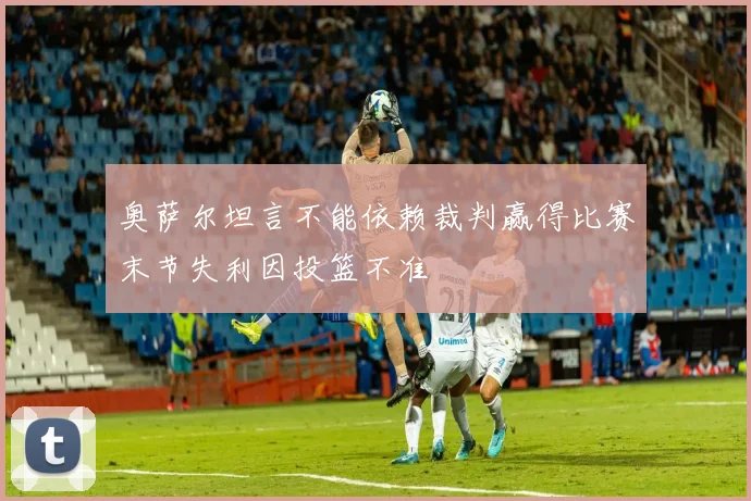 奥萨尔坦言不能依赖裁判赢得比赛末节失利因投篮不准