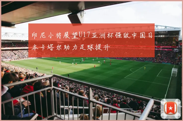 印尼小将展望U17亚洲杯强敌中国日本卡塔尔助力足球提升