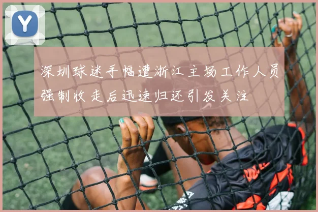 深圳球迷手幅遭浙江主场工作人员强制收走后迅速归还引发关注