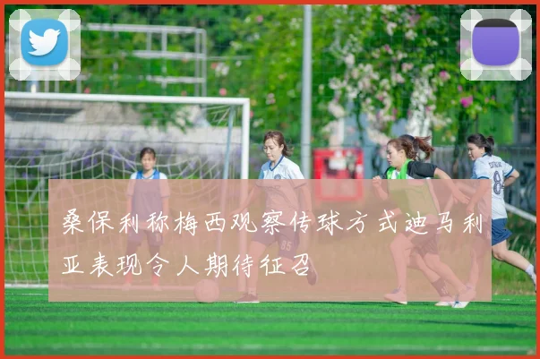 桑保利称梅西观察传球方式迪马利亚表现令人期待征召