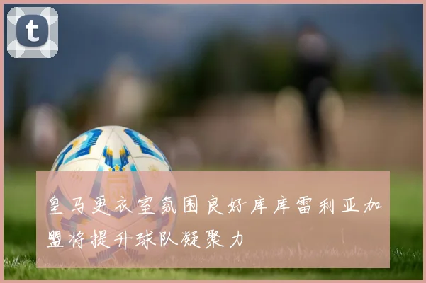 皇马更衣室氛围良好库库雷利亚加盟将提升球队凝聚力
