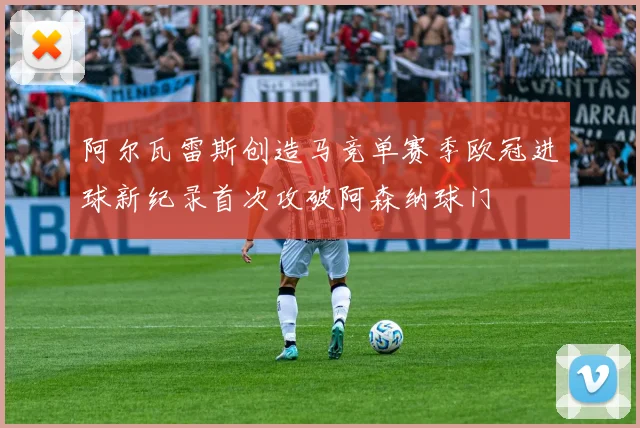阿尔瓦雷斯创造马竞单赛季欧冠进球新纪录首次攻破阿森纳球门