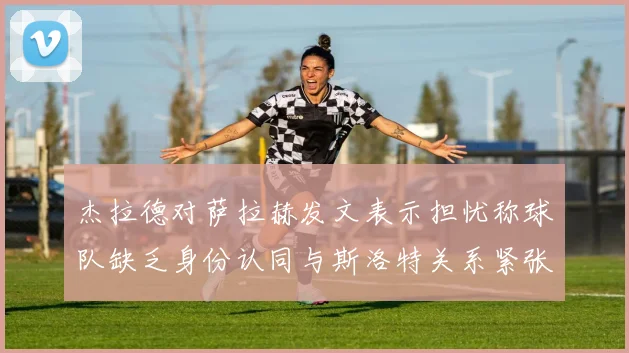 杰拉德对萨拉赫发文表示担忧称球队缺乏身份认同与斯洛特关系紧张