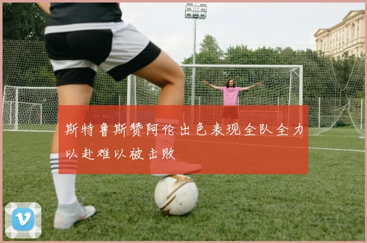 斯特鲁斯赞阿伦出色表现全队全力以赴难以被击败